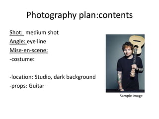 Photography plan:contents
Shot: medium shot
Angle: eye line
Mise-en-scene:
-costume:
-location: Studio, dark background
-props: Guitar
Sample image
 
