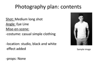 Photography plan: contents
Shot: Medium long shot
Angle: Eye Line
Mise-en-scene:
-costume: casual simple clothing
-location: studio, black and white
effect added
-props: None
Sample image
 