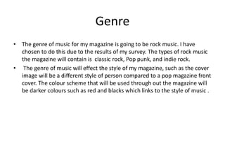 Genre
• The genre of music for my magazine is going to be rock music. I have
chosen to do this due to the results of my survey. The types of rock music
the magazine will contain is classic rock, Pop punk, and indie rock.
• The genre of music will effect the style of my magazine, such as the cover
image will be a different style of person compared to a pop magazine front
cover. The colour scheme that will be used through out the magazine will
be darker colours such as red and blacks which links to the style of music .
 