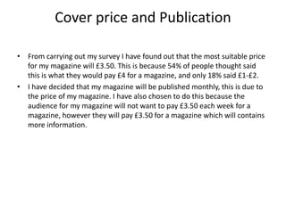 Cover price and Publication
• From carrying out my survey I have found out that the most suitable price
for my magazine will £3.50. This is because 54% of people thought said
this is what they would pay £4 for a magazine, and only 18% said £1-£2.
• I have decided that my magazine will be published monthly, this is due to
the price of my magazine. I have also chosen to do this because the
audience for my magazine will not want to pay £3.50 each week for a
magazine, however they will pay £3.50 for a magazine which will contains
more information.
 