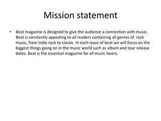 Mission statement
• Beat magazine is designed to give the audience a connection with music.
Beat is constantly appealing to all readers containing all genres of rock
music, from indie rock to classic. In each issue of beat we will focus on the
biggest things going on in the music world such as album and tour release
dates. Beat is the essential magazine for all music lovers.
 