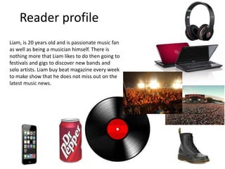 Reader profile
Liam, is 20 years old and is passionate music fan
as well as being a musician himself. There is
nothing more that Liam likes to do then going to
festivals and gigs to discover new bands and
solo artists. Liam buy beat magazine every week
to make show that he does not miss out on the
latest music news.
 