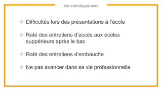 les conséquences
❖ Difficultés lors des présentations à l’école
❖ Raté des entretiens d’accès aux écoles
suppérieurs après le bac
❖ Raté des entretiens d’embauche
❖ Ne pas avancer dans sa vie professionnelle