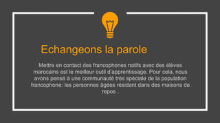 Echangeons la parole
Mettre en contact des francophones natifs avec des élèves
marocains est le meilleur outil d’apprentissage. Pour cela, nous
avons pensé à une communauté très spéciale de la population
francophone: les personnes âgées résidant dans des maisons de
repos .