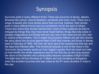 Survivors exist in many different forms. There are survivors of abuse, attacks,
illnesses like cancer, natural disasters, accidents and many more. There are a
range of people who have stories about their survival, however, their stories
exist in many different forms and are sometimes not for the ears of others.
Those who share their stories interest their minds of their audience as they’re
intrigued by things they may have never heard before; things that only exists in
peoples imaginations and things that are very rare in the news but are very real
to victims of the problem. This in-depth documentary follows one girl who shares
her story about her survival against flight IC605 that crashes and arose in flames
back in February of 1990. We hear her story about her experiences that day and
the days that followed after. This emotional episode is one of the many in the
‘Survivors’ documentary series as Tulsi Vagjiani speaks from her heart and tells
us how horrific the whole experience was for her that day as she long awaited
the return of her families who unfortunately became casualties of flight IC605.
The flight took off from Mumbai at 11:58am and was travelling to Bangalore
when the accident occurred and was noted as the 8th worst accident in India to
this day.
Synopsis
 