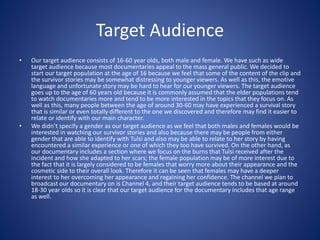 Target Audience
• Our target audience consists of 16-60 year olds, both male and female. We have such as wide
target audience because most documentaries appeal to the mass general public. We decided to
start our target population at the age of 16 because we feel that some of the content of the clip and
the survivor stories may be somewhat distressing to younger viewers. As well as this, the emotive
language and unfortunate story may be hard to hear for our younger viewers. The target audience
goes up to the age of 60 years old because it is commonly assumed that the elder populations tend
to watch documentaries more and tend to be more interested in the topics that they focus on. As
well as this, many people between the age of around 30-60 may have experienced a survival story
that is similar or even totally different to the one we discovered and therefore may find it easier to
relate or identify with our main character.
• We didn’t specify a gender as our target audience as we feel that both males and females would be
interested in watching our survivor stories and also because there may be people from either
gender that are able to identify with Tulsi and also may be able to relate to her story by having
encountered a similar experience or one of which they too have survived. On the other hand, as
our documentary includes a section where we focus on the burns that Tulsi received after the
incident and how she adapted to her scars; the female population may be of more interest due to
the fact that it is largely considered to be females that worry more about their appearance and the
cosmetic side to their overall look. Therefore it can be seen that females may have a deeper
interest to her overcoming her appearance and regaining her confidence. The channel we plan to
broadcast our documentary on is Channel 4, and their target audience tends to be based at around
18-30 year olds so it is clear that our target audience for the documentary includes that age range
as well.
 