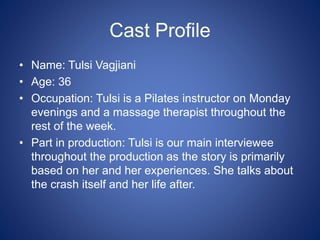 Cast Profile
• Name: Tulsi Vagjiani
• Age: 36
• Occupation: Tulsi is a Pilates instructor on Monday
evenings and a massage therapist throughout the
rest of the week.
• Part in production: Tulsi is our main interviewee
throughout the production as the story is primarily
based on her and her experiences. She talks about
the crash itself and her life after.
 