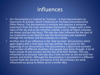 Influences
• Our Documentary is inspired by ‘Isolation - A short documentary on
Depression & Anxiety’ which is featured on YouTube and produced by
Dillon Pearce. The documentary is emotive and captures a someone
experience from the main interviewee themselves. It begins with a time
lapse of the sky and as the narration unfolds, a series of object cutaways
are shown and put into focus. This was the main influence for the start of
our production as we liked the way the documentary was explained
through the narration and the cutaways as a whole.
• Another one of our influences is the ‘Sole Survivor’ documentary which
again begins with a time lapse and was another focus point for the
beginning of our documentary. The documentary is about lone survivors
or a number of different situations that people have been through. A lot of
them consist of one survivor and the loss of all their families. This was
influential to us because Tulsi was also a lone survivor as she lost both her
parents and brother. Although the documentary is presented in a different
manner both the storyline and layout of the documentary are what
influenced our group to follow up on a similar idea.
 