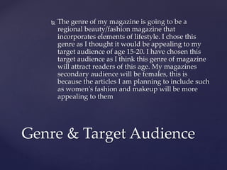  The genre of my magazine is going to be a
regional beauty/fashion magazine that
incorporates elements of lifestyle. I chose this
genre as I thought it would be appealing to my
target audience of age 15-20. I have chosen this
target audience as I think this genre of magazine
will attract readers of this age. My magazines
secondary audience will be females, this is
because the articles I am planning to include such
as women's fashion and makeup will be more
appealing to them
Genre & Target Audience
 