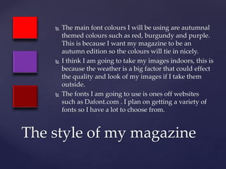  The main font colours I will be using are autumnal
themed colours such as red, burgundy and purple.
This is because I want my magazine to be an
autumn edition so the colours will tie in nicely.
 I think I am going to take my images indoors, this is
because the weather is a big factor that could effect
the quality and look of my images if I take them
outside.
 The fonts I am going to use is ones off websites
such as Dafont.com . I plan on getting a variety of
fonts so I have a lot to choose from.
The style of my magazine
 