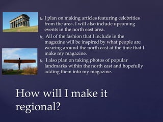  I plan on making articles featuring celebrities
from the area. I will also include upcoming
events in the north east area.
 All of the fashion that I include in the
magazine will be inspired by what people are
wearing around the north east at the time that I
make my magazine.
 I also plan on taking photos of popular
landmarks within the north east and hopefully
adding them into my magazine.
How will I make it
regional?
 