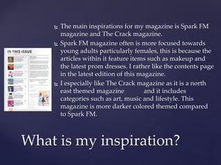  The main inspirations for my magazine is Spark FM
magazine and The Crack magazine.
 Spark FM magazine often is more focused towards
young adults particularly females, this is because the
articles within it feature items such as makeup and
the latest prom dresses. I rather like the contents page
in the latest edition of this magazine.
 I especially like The Crack magazine as it is a north
east themed magazine and it includes
categories such as art, music and lifestyle. This
magazine is more darker colored themed compared
to Spark FM.
What is my inspiration?
 