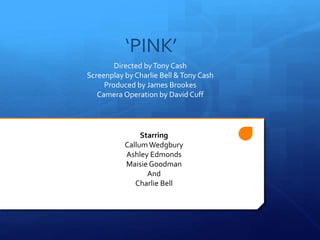 ‘PINK’
Directed byTony Cash
Screenplay by Charlie Bell &Tony Cash
Produced by James Brookes
Camera Operation by David Cuff
Starring
CallumWedgbury
Ashley Edmonds
Maisie Goodman
And
Charlie Bell
 