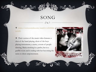 SONG
 https://www.youtube.com/watch?v=dXMfdp
jnAHU
 Their version of the music video features a
shot of the band playing, shots of the boys
playing instruments, a nurse, a room of people
dancing, Maria smoking in a parlor, her in a
graffiti room and it ending with her becoming the
nurse to show empowerment.
 
