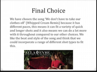 Final Choice
We have chosen the song ‘We don’t have to take our
clothes off’ (Whipped Cream Remix) because it has
different paces, this means it can fit a variety of quick
and longer shots and it also means we can do a lot more
with it throughout compared to our other choices. We
like the beat and style of the song and think that we
could incorporate a range of different shot types to fit
this.
 