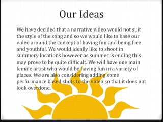 Our Ideas
We have decided that a narrative video would not suit
the style of the song and so we would like to base our
video around the concept of having fun and being free
and youthful. We would ideally like to shoot in
summery locations however as summer is ending this
may prove to be quite difficult. We will have one main
female artist who would be having fun in a variety of
places. We are also considering adding some
performance based shots to the video so that it does not
look overdone.
 