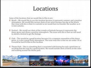 Locations
Some of the locations that we would like to film in are:
0 Beach – We would like to use this location because it represents summer and a positive
atmosphere. We would film various shots of our artist having a fun day at the beach.
One issue with this is that it is outside so we would have to consider the weather as it
is now autumn.
0 Festival – We would use shots of the crowds at festivals because it represents the
dance genre and shows a positive atmosphere. The issue with this is that we will need
to attend a festival to get the footage.
0 Club – This would be a good location because it is a common convention of the dance
genre, it is also a good lively atmosphere. The issue with this is that we are under 18 so
it would be hard to film in this location.
0 Theme Park – This is something that is associated with having fun and a good time so
we think that this may be a good location. We would include shots of them on the rides
and walking around the theme park.
 