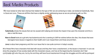 Real Media Products
Cyberbully shows the issues that can be caused with bullying and shows the impact it has upon the character and this is
also a real life issue.
Now is Good looks at a girl who has leukemia and she is wanting to fulfil her wishes before she dies, this shows that even
teenagers have issues in regards to their health and it can impact them and those around them.
Juno is about teen pregnancy and this is an issue that is now quite common in today's society.
All of these films have characters that deal with issues and they then have a resolvement, or the issues is improved. In ours we
show the progress of how society deals with the characters issues, and how at the beginning the characters don’t feel
comfortable with who they are, but by the end they will have found resolvement through the struggles and this will be portrayed
We have looked at other teen dramas that related to the type of film we are achieving to make, we looked at Cyberbully, Now
is Good and Juno. These are all films that have a slightly similar addressing issue as we are portraying with our film.
 