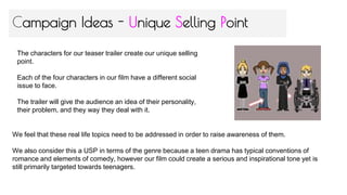 Campaign Ideas - Unique Selling Point
The characters for our teaser trailer create our unique selling
point.
Each of the four characters in our film have a different social
issue to face.
The trailer will give the audience an idea of their personality,
their problem, and they way they deal with it.
We feel that these real life topics need to be addressed in order to raise awareness of them.
We also consider this a USP in terms of the genre because a teen drama has typical conventions of
romance and elements of comedy, however our film could create a serious and inspirational tone yet is
still primarily targeted towards teenagers.
 
