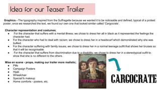 Character representation and costumes;
● For the character that suffers with a mental illness; we chose to dress her all in black as it represented the feelings the
character had.
● For the character who had to deal with racism; we chose to dress her in a headscarf which demonstrated why she was
bullied.
● For the character suffering with family issues; we chose to dress her in a normal teenage outfit that shows her bruises so
that it will be recognisable.
● For the character that suffers from discrimination due to a disability; we chose to dress her in a stereotypical outfit to
show that she is no different to the others.
Mise en scene - props, making our trailer more realistic;
● Pills
● Campaign Posters
● Hijab
● Wheelchair
● Special fx makeup
● Home comforts - posters, etc.
Idea for our Teaser Trailer
Graphics - The typography inspired from the Suffragette because we wanted it to be noticeable and defined, typical of a protest
poster, once we researched the text, we found our own one that looked similar called ‘Cargocrate’.
 