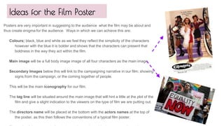 Ideas for the Film Poster
Posters are very important in suggesting to the audience what the film may be about and
thus create enigma for the audience. Ways in which we can achieve this are;
Colours; black, blue and white as we feel they reflect the simplicity of the characters
however with the blue it is bolder and shows that the characters can present that
boldness in the way they act within the film.
Main image will be a full body image image of all four characters as the main image.
Secondary Images below this will link to the campaigning narrative in our film; showing
signs from the campaign, or the coming together of people.
This will be the main iconography for our film.
The tag line will be situated around the main image that will hint a little at the plot of the
film and give a slight indication to the viewers on the type of film we are putting out.
The directors name will be placed at the bottom with the actors names at the top of
the poster, as this then follows the conventions of a typical film poster.
 