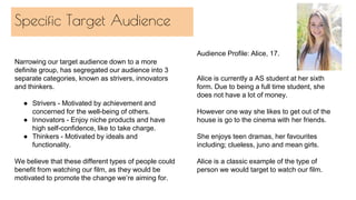 Specific Target Audience
Narrowing our target audience down to a more
definite group, has segregated our audience into 3
separate categories, known as strivers, innovators
and thinkers.
● Strivers - Motivated by achievement and
concerned for the well-being of others.
● Innovators - Enjoy niche products and have
high self-confidence, like to take charge.
● Thinkers - Motivated by ideals and
functionality.
We believe that these different types of people could
benefit from watching our film, as they would be
motivated to promote the change we’re aiming for.
Audience Profile: Alice, 17.
Alice is currently a AS student at her sixth
form. Due to being a full time student, she
does not have a lot of money.
However one way she likes to get out of the
house is go to the cinema with her friends.
She enjoys teen dramas, her favourites
including; clueless, juno and mean girls.
Alice is a classic example of the type of
person we would target to watch our film.
 