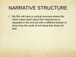 NARRATIVE STRUCTURE
My film will have a cyclical structure where the
same news report about the missing boy is
repeated in the end but with a different person to
show how the cycle of not being free does not
end.
 