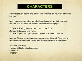 CHARACTERS
News reporter: opens and closes the film with the news of a missing
person
Main character: A naïve girl who is curious and wants to explore
herself, she is representative of the typical teenage girl.
Zombie 1: Eating flesh from a bowl on the floor
Zombie 2: Looking into mirror
Zombie 3: (just hand) grabs onto the face of main character
Mother: Shown in the flash backs as well as the end. Business and
money oriented female who’s into her career more than family.
Flashback scenes:
- Young girl (of main character)
- Scientist
-Mother
 