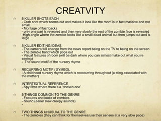CREATVITY
5 KILLER SHOTS EACH
- Crab shot which zooms out and makes it look like the room is in fact massive and not
small.
- Montage of flashbacks
- only one part is revealed and then very slowly the rest of the zombie face is revealed
-High angle where the zombie looks like a small dead animal but then jumps out and is
large
5 KILLER EDITING IDEAS
- The camera will change from the news report being on the TV to being on the screen
- The zombie hand which pops out
- Visual features of room (will be dark where you can almost make out what you’re
seeing)
- The sound motif of the nursery rhyme
RECURRING MOTIF / SYMBOL
- A childhood nursery rhyme which is reoccurring throughout (a sting associated with
the mother)
INTERTEXTUAL REFERENCE
- Spy films where there’s a ‘chosen one’
5 THINGS COMMON TO THE GENRE
- Features and looks of zombies
- Sound (eerie/ slow creepy sounds)
-
TWO THINGS UNUSUAL TO THE GENRE
- The zombies (they can think for themselves/use their senses at a very slow pace)
 