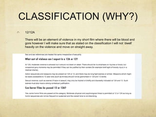 CLASSIFICATION (WHY?)
12/12A
There will be an element of violence in my short film where there will be blood and
gore however I will make sure that as stated on the classification I will not ‘dwell’
heavily on the violence and move on straight away.
 