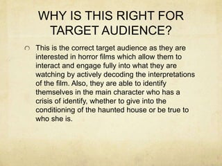 WHY IS THIS RIGHT FOR
TARGET AUDIENCE?
This is the correct target audience as they are
interested in horror films which allow them to
interact and engage fully into what they are
watching by actively decoding the interpretations
of the film. Also, they are able to identify
themselves in the main character who has a
crisis of identify, whether to give into the
conditioning of the haunted house or be true to
who she is.
 