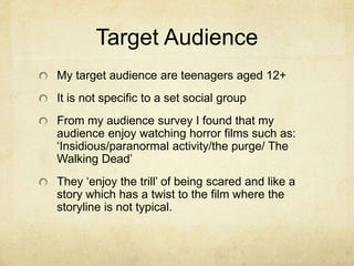 Target Audience
My target audience are teenagers aged 12+
It is not specific to a set social group
From my audience survey I found that my
audience enjoy watching horror films such as:
‘Insidious/paranormal activity/the purge/ The
Walking Dead’
They ‘enjoy the trill’ of being scared and like a
story which has a twist to the film where the
storyline is not typical.
 
