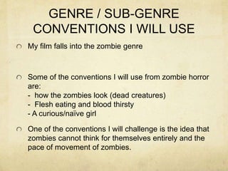 GENRE / SUB-GENRE
CONVENTIONS I WILL USE
My film falls into the zombie genre
Some of the conventions I will use from zombie horror
are:
- how the zombies look (dead creatures)
- Flesh eating and blood thirsty
- A curious/naïve girl
One of the conventions I will challenge is the idea that
zombies cannot think for themselves entirely and the
pace of movement of zombies.
 