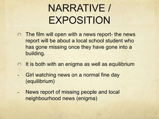 NARRATIVE /
EXPOSITION
The film will open with a news report- the news
report will be about a local school student who
has gone missing once they have gone into a
building.
It is both with an enigma as well as equilibrium
- Girl watching news on a normal fine day
(equilibrium)
- News report of missing people and local
neighbourhood news (enigma)
 