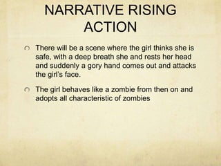 NARRATIVE RISING
ACTION
There will be a scene where the girl thinks she is
safe, with a deep breath she and rests her head
and suddenly a gory hand comes out and attacks
the girl’s face.
The girl behaves like a zombie from then on and
adopts all characteristic of zombies
 