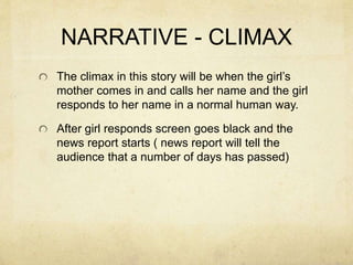NARRATIVE - CLIMAX
The climax in this story will be when the girl’s
mother comes in and calls her name and the girl
responds to her name in a normal human way.
After girl responds screen goes black and the
news report starts ( news report will tell the
audience that a number of days has passed)
 
