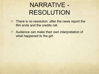 NARRATIVE -
RESOLUTION
There is no resolution, after the news report the
film ends and the credits roll.
Audience can make their own interpretation of
what happened to the girl.
 