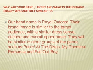 WHO ARE YOUR BAND / ARTIST AND WHAT IS THEIR BRAND
IMAGE? WHO ARE THEY SIMILAR TO?
 Our band name is Royal Outcast. Their
brand image is similar to the target
audience, with a similar dress sense,
attitude and overall appearance. They will
be similar to other groups of the genre,
such as Panic! At The Disco, My Chemical
Romance and Fall Out Boy.
 