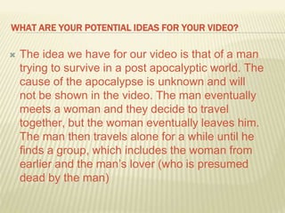 WHAT ARE YOUR POTENTIAL IDEAS FOR YOUR VIDEO?
 The idea we have for our video is that of a man
trying to survive in a post apocalyptic world. The
cause of the apocalypse is unknown and will
not be shown in the video. The man eventually
meets a woman and they decide to travel
together, but the woman eventually leaves him.
The man then travels alone for a while until he
finds a group, which includes the woman from
earlier and the man’s lover (who is presumed
dead by the man)
 