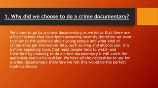 1. Why did we choose to do a crime documentary?
We chose to go for a crime documentary as we know that there are
a lot of crimes that have been occurring recently therefore we want
to show to the audience about young people and what kind of
crimes they get themselves into, such as drug and alcohol use. It is
a more appealing topic that most people tend to watch and
therefore by choosing to do a crime documentary it will catch the
audiences eye’s a lot quicker. We have all the necessities to use for
a crime documentary therefore we felt this would be the perfect
topic to choose.
 