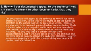 2. How will our documentary appeal to the audience? How
is it similar/different to other documentaries that they
like?
Our documentary will appeal to the audience as we will not have a
presenter on screen, so this way we are trying to get the audiences
attention on the crimes that will be present on screen. Presenters
are also seen to be overused in many kinds of documentaries. We do
not want to bore our young adult audience as we want to make it
look realistic but interesting at the same time to make them keep
watching. The only way that it is similar to other crime
documentaries is that it will have police officers, the criminals and
the tense kind of music to attract the audiences attention. However
we are also targeting a particular borough, doing interviews with
teachers and a police officer.
 