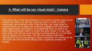 4. What will be our visual style? - Camera
The aim of our crime documentary is to create a serious piece so to
create this effect we will use close-up shots in order to show
expression and emotions when interviewing; low angle shots to
create drama and to keep the audience engaged and interested;
high angled shots particularly in establishing shots as shown by
other documentaries where it shows the area where it is set. Eye-
level shots will also be used to keep it professional as it is the best
way to capture an interview. We will use indirect interview
technique as we are not going to have a presenter on camera so we
will have the interviewees talking with a question prompt off
screen.
 