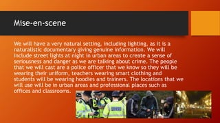 Mise-en-scene
We will have a very natural setting, including lighting, as it is a
naturalistic documentary giving genuine information. We will
include street lights at night in urban areas to create a sense of
seriousness and danger as we are talking about crime. The people
that we will cast are a police officer that we know so they will be
wearing their uniform, teachers wearing smart clothing and
students will be wearing hoodies and trainers. The locations that we
will use will be in urban areas and professional places such as
offices and classrooms.
 