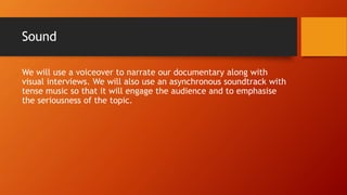 Sound
We will use a voiceover to narrate our documentary along with
visual interviews. We will also use an asynchronous soundtrack with
tense music so that it will engage the audience and to emphasise
the seriousness of the topic.
 