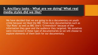 5. Ancillary tasks – What are we doing? What real
media styles did we like?
We have decided that we are going to do a documentary on youth
crime because we liked the BBC Three style documentaries such as
‘Our Riots’ as well as BBC One’s ‘Crimewatch’ because of the
information they gave and the audience they targeted. We ourselves
were interested in these type of documentaries so we will choose to
explore elements of them both for our documentary.
 