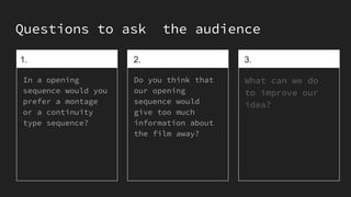 Questions to ask the audience
1.
In a opening
sequence would you
prefer a montage
or a continuity
type sequence?
2.
Do you think that
our opening
sequence would
give too much
information about
the film away?
3.
What can we do
to improve our
idea?
 
