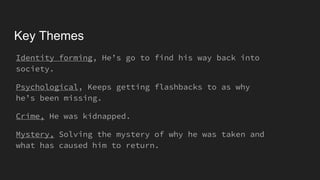 Key Themes
Identity forming, He’s go to find his way back into
society.
Psychological, Keeps getting flashbacks to as why
he’s been missing.
Crime, He was kidnapped.
Mystery, Solving the mystery of why he was taken and
what has caused him to return.
 