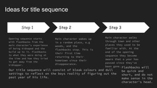 Step 1
Opening sequence starts
with flashbacks from the
main character’s experience
of being kidnaped and the
build up to it. Flashbacks
to what they were doing at
the time and how they tried
to get away from the
kidnapper.
Step 2
Main character wakes up
in a random place, e.g
woods, and the
flashbacks stop. This is
their first time
returning to their
hometown since their
disappearance.
Step 3
Main character walks
through town and other
places they used to be
familiar with. At the
end of the opening
sequence they become
aware that a year has
passed since they’ve
been gone.
Ideas for title sequence
Step 1
Our title sequence will consist of bleak colours and dull
settings to reflect on the boys reality of figuring out the
past year of his life.
Flashbacks will
be quick and
short, and do not
make sense in the
character's head.
 