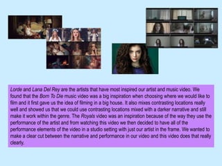 Lorde and Lana Del Rey are the artists that have most inspired our artist and music video. We
found that the Born To Die music video was a big inspiration when choosing where we would like to
film and it first gave us the idea of filming in a big house. It also mixes contrasting locations really
well and showed us that we could use contrasting locations mixed with a darker narrative and still
make it work within the genre. The Royals video was an inspiration because of the way they use the
performance of the artist and from watching this video we then decided to have all of the
performance elements of the video in a studio setting with just our artist in the frame. We wanted to
make a clear cut between the narrative and performance in our video and this video does that really
clearly.
 