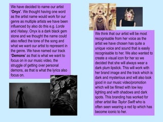 We have decided to name our artist
‘Onyx’. We thought having one word
as the artist name would work for our
genre as multiple artists we have been
influenced by also do this e.g. Lorde
and Halsey. Onyx is a dark black gem
stone and we thought the name could
also reflect the tone of the song and
what we want our artist to represent in
the genre. We have named our track
‘Demons’ as that is what we want to
focus on in our music video, the
struggle of getting over personal
demons, as that is what the lyrics also
focus on.
We think that our artist will be most
recognisable from her voice as the
artist we have chosen has quite a
unique voice and sound that is easily
recognisable to her. We also wanted to
create a visual icon for her so we
decided that she will always wear a
dark plum lipstick. This will work with
her brand image and the track which is
dark and mysterious and will also look
good in our music video/promotion
which will be filmed with low key
lighting and with shadows and dark
spots. This branding has worked for
other artist like Taylor Swift who is
often seen wearing a red lip which has
become iconic to her.
 